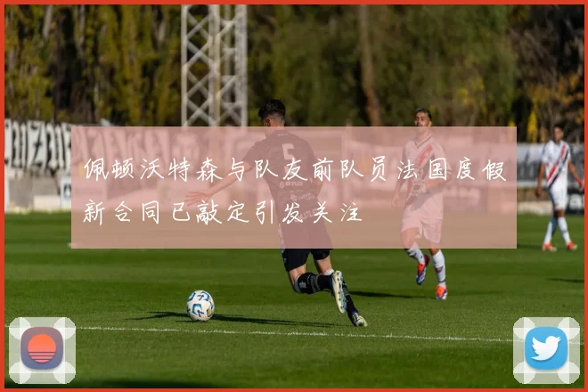 佩顿沃特森与队友前队员法国度假新合同已敲定引发关注