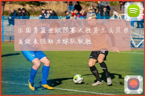 法国男篮世欧预赛大胜芬兰戈贝尔高效表现助力球队取胜