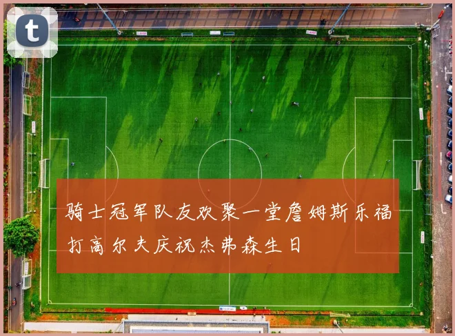 骑士冠军队友欢聚一堂詹姆斯乐福打高尔夫庆祝杰弗森生日