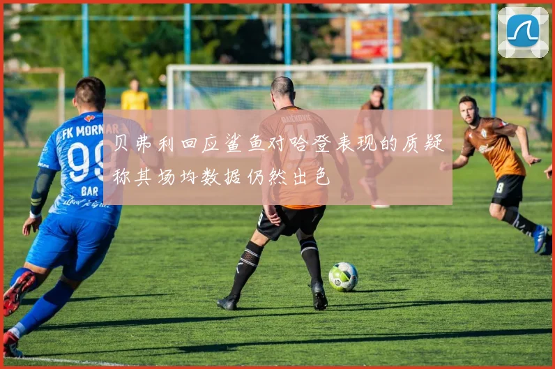 贝弗利回应鲨鱼对哈登表现的质疑称其场均数据仍然出色