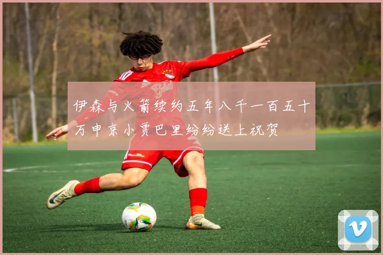伊森与火箭续约五年八千一百五十万申京小贾巴里纷纷送上祝贺