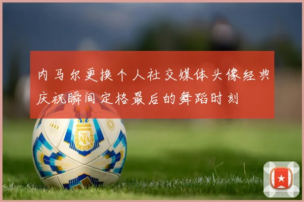 内马尔更换个人社交媒体头像经典庆祝瞬间定格最后的舞蹈时刻