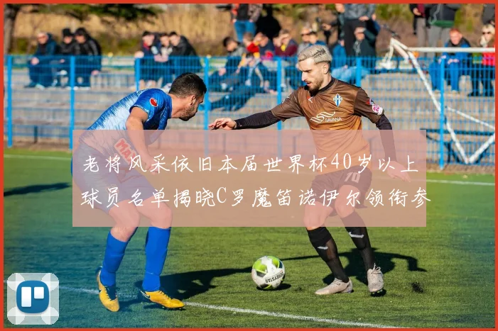 老将风采依旧本届世界杯40岁以上球员名单揭晓C罗魔笛诺伊尔领衔参赛