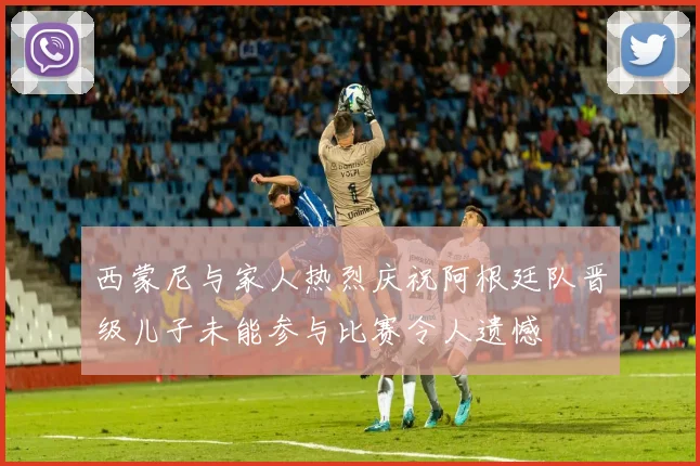 西蒙尼与家人热烈庆祝阿根廷队晋级儿子未能参与比赛令人遗憾