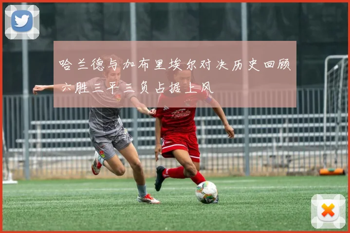 哈兰德与加布里埃尔对决历史回顾六胜三平三负占据上风