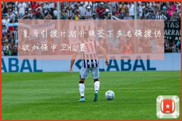 皇马引援计划升级签下多名强援仍欲加强中卫位置