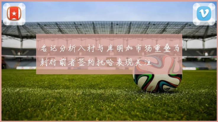 名记分析八村与库明加市场重叠马刺对前者签约托哈表现关注