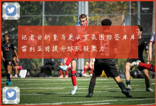 记者分析皇马更衣室氛围称签库库雷利亚将提升球队凝聚力