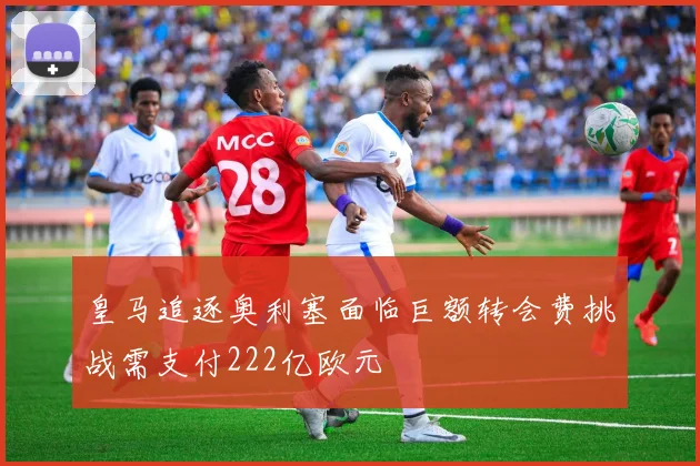 皇马追逐奥利塞面临巨额转会费挑战需支付222亿欧元