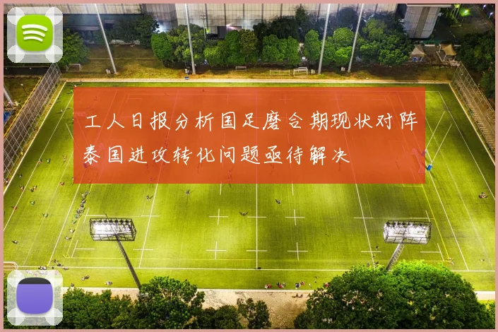 工人日报分析国足磨合期现状对阵泰国进攻转化问题亟待解决